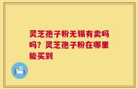 灵芝孢子粉无锡有卖吗吗？灵芝孢子粉在哪里能买到