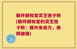 联环颐和堂灵芝孢子粉(联环颐和堂的灵芝孢子粉：提升免疫力，保障健康)