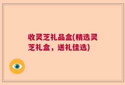 收灵芝礼品盒(精选灵芝礼盒，送礼佳选)