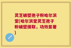 灵芝破壁孢子粉哈尔滨堂(哈尔滨堂灵芝孢子粉破壁提取，功效显著)