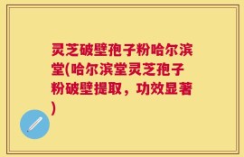 灵芝破壁孢子粉哈尔滨堂(哈尔滨堂灵芝孢子粉破壁提取，功效显著)
