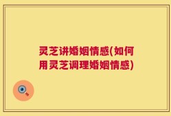 灵芝讲婚姻情感(如何用灵芝调理婚姻情感)