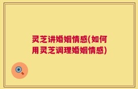 灵芝讲婚姻情感(如何用灵芝调理婚姻情感)