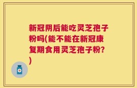 新冠阴后能吃灵芝孢子粉吗(能不能在新冠康复期食用灵芝孢子粉？)