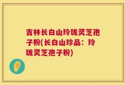 吉林长白山玲珑灵芝孢子粉(长白山珍品：玲珑灵芝孢子粉)