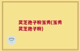 灵芝孢子粉玉秀(玉秀灵芝孢子粉)