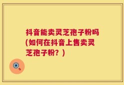 抖音能卖灵芝孢子粉吗(如何在抖音上售卖灵芝孢子粉？)