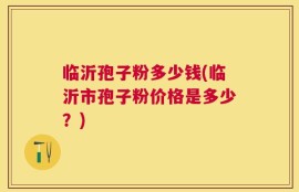 临沂孢子粉多少钱(临沂市孢子粉价格是多少？)