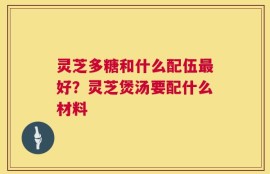 灵芝多糖和什么配伍最好？灵芝煲汤要配什么材料