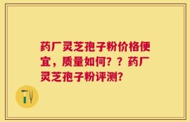 药厂灵芝孢子粉价格便宜，质量如何？？药厂灵芝孢子粉评测？