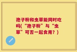 孢子粉和虫草能同时吃吗(“孢子粉”与“虫草”可否一起食用？)