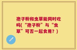 孢子粉和虫草能同时吃吗(“孢子粉”与“虫草”可否一起食用？)