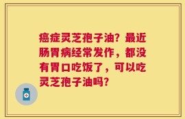 癌症灵芝孢子油？最近肠胃病经常发作，都没有胃口吃饭了，可以吃灵芝孢子油吗？