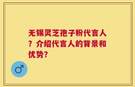 无锡灵芝孢子粉代言人？介绍代言人的背景和优势？