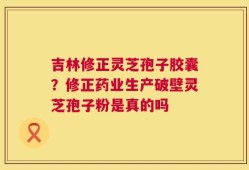 吉林修正灵芝孢子胶囊？修正药业生产破壁灵芝孢子粉是真的吗