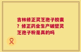 吉林修正灵芝孢子胶囊？修正药业生产破壁灵芝孢子粉是真的吗