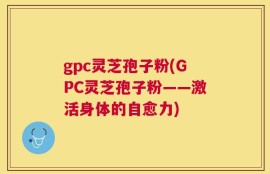 gpc灵芝孢子粉(GPC灵芝孢子粉——激活身体的自愈力)