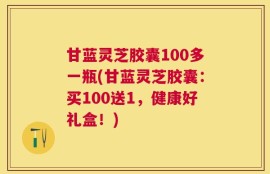 甘蓝灵芝胶囊100多一瓶(甘蓝灵芝胶囊：买100送1，健康好礼盒！)