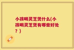 小孩喝灵芝煲什么(小孩喝灵芝煲有哪些好处？)