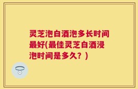 灵芝泡白酒泡多长时间最好(最佳灵芝白酒浸泡时间是多久？)