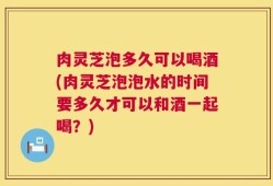 肉灵芝泡多久可以喝酒(肉灵芝泡泡水的时间要多久才可以和酒一起喝？)