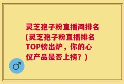 灵芝孢子粉直播间排名(灵芝孢子粉直播排名TOP榜出炉，你的心仪产品是否上榜？)