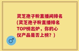灵芝孢子粉直播间排名(灵芝孢子粉直播排名TOP榜出炉，你的心仪产品是否上榜？)