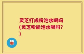 灵芝打成粉泡水喝吗 (灵芝粉能泡水喝吗？)