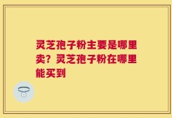 灵芝孢子粉主要是哪里卖？灵芝孢子粉在哪里能买到