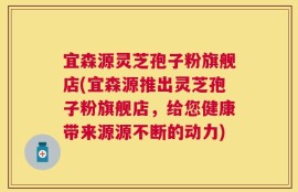 宜森源灵芝孢子粉旗舰店(宜森源推出灵芝孢子粉旗舰店，给您健康带来源源不断的动力)