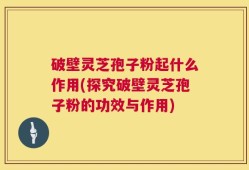 破壁灵芝孢子粉起什么作用(探究破壁灵芝孢子粉的功效与作用)