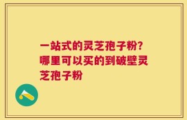 一站式的灵芝孢子粉？哪里可以买的到破壁灵芝孢子粉