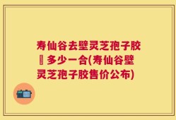 寿仙谷去壁灵芝孢子胶喪多少一合(寿仙谷壁灵芝孢子胶售价公布)