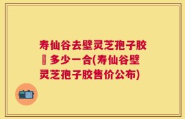 寿仙谷去壁灵芝孢子胶喪多少一合(寿仙谷壁灵芝孢子胶售价公布)
