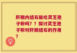 肝胆内结石能吃灵芝孢子粉吗？？探讨灵芝孢子粉对肝胆结石的作用？