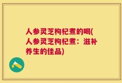 人参灵芝枸杞煮的喝(人参灵芝枸杞煮：滋补养生的佳品)