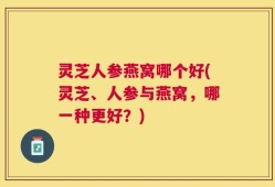 灵芝人参燕窝哪个好(灵芝、人参与燕窝，哪一种更好？)