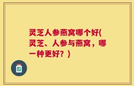 灵芝人参燕窝哪个好(灵芝、人参与燕窝，哪一种更好？)