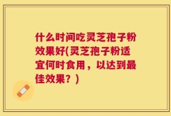 什么时间吃灵芝孢子粉效果好(灵芝孢子粉适宜何时食用，以达到最佳效果？)