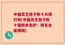中国灵芝孢子粉十大排行榜(中国灵芝孢子粉十强榜单出炉：排名全面揭晓)