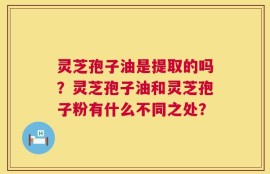 灵芝孢子油是提取的吗？灵芝孢子油和灵芝孢子粉有什么不同之处？