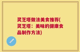 灵芝塔做法美食推荐(灵芝塔：美味的健康食品制作方法)