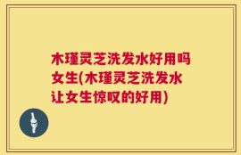 木瑾灵芝洗发水好用吗女生(木瑾灵芝洗发水让女生惊叹的好用)