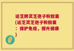 运芝牌灵芝孢子粉胶囊(运芝灵芝孢子粉胶囊：保护免疫，提升健康)