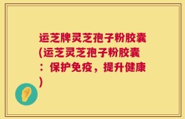 运芝牌灵芝孢子粉胶囊(运芝灵芝孢子粉胶囊：保护免疫，提升健康)