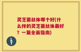 灵芝菌丝体哪个好(什么样的灵芝菌丝体最好？一篇全面指南)