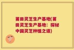 莆田灵芝生产基地(莆田灵芝生产基地：探秘中国灵芝种植之道)