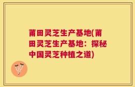 莆田灵芝生产基地(莆田灵芝生产基地：探秘中国灵芝种植之道)