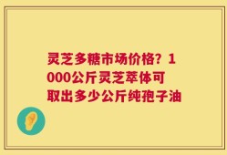 灵芝多糖市场价格？1000公斤灵芝萃体可取出多少公斤纯孢子油