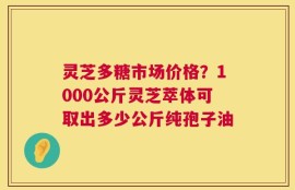 灵芝多糖市场价格？1000公斤灵芝萃体可取出多少公斤纯孢子油